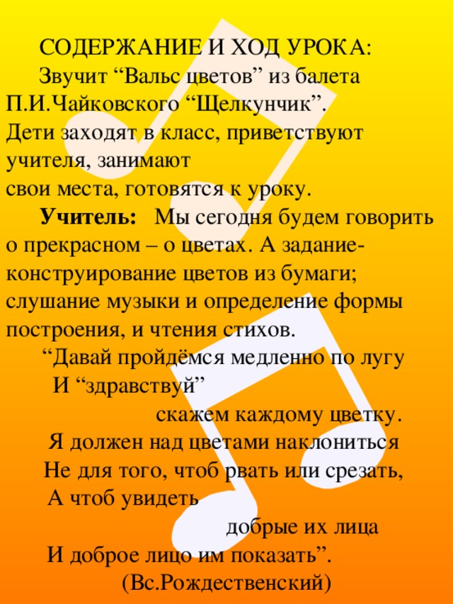 СОДЕРЖАНИЕ И ХОД УРОКА: Звучит “Вальс цветов” из балета П.И.Чайковского “Щелкунчик”.  Дети заходят в класс, приветствуют учителя, занимают  свои места, готовятся к уроку. Учитель: Мы сегодня будем говорить о прекрасном – о цветах. А задание-конструирование цветов из бумаги; слушание музыки и определение формы построения, и чтения стихов. “ Давай пройдёмся медленно по лугу  И “здравствуй”  скажем каждому цветку. Я должен над цветами наклониться  Не для того, чтоб рвать или срезать,  А чтоб увидеть  добрые их лица  И доброе лицо им показать”. (Вс.Рождественский) 