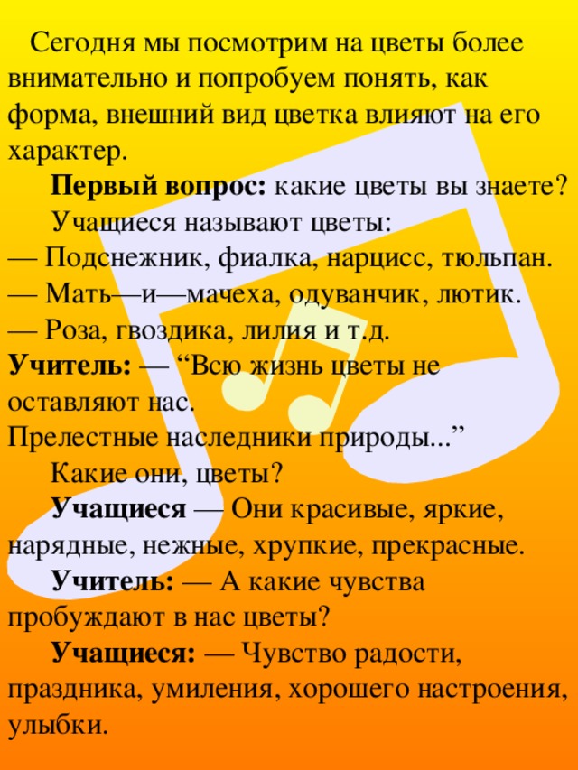   Сегодня мы посмотрим на цветы более внимательно и попробуем понять, как форма, внешний вид цветка влияют на его характер. Первый вопрос: какие цветы вы знаете? Учащиеся называют цветы:  — Подснежник, фиалка, нарцисс, тюльпан.  — Мать—и—мачеха, одуванчик, лютик.  — Роза, гвоздика, лилия и т.д.  Учитель: — “Всю жизнь цветы не оставляют нас.  Прелестные наследники природы...” Какие они, цветы? Учащиеся — Они красивые, яркие, нарядные, нежные, хрупкие, прекрасные. Учитель: — А какие чувства пробуждают в нас цветы? Учащиеся: — Чувство радости, праздника, умиления, хорошего настроения, улыбки. 