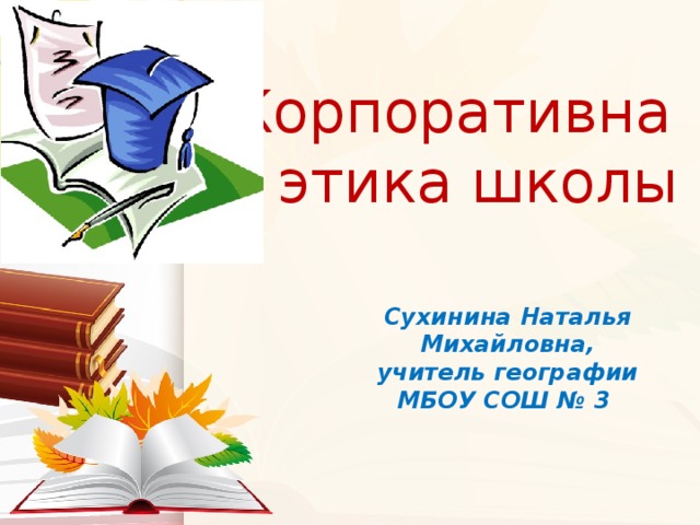 Корпоративная этика школы Сухинина Наталья Михайловна, учитель географии МБОУ СОШ № 3 