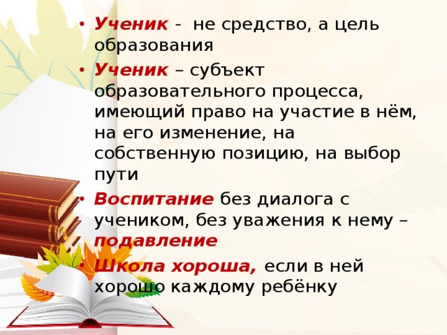 Ученик - не средство, а цель образования Ученик – субъект образовательного процесса, имеющий право на участие в нём, на его изменение, на собственную позицию, на выбор пути Воспитание без диалога с учеником, без уважения к нему – подавление Школа хороша,  если в ней хорошо каждому ребёнку 