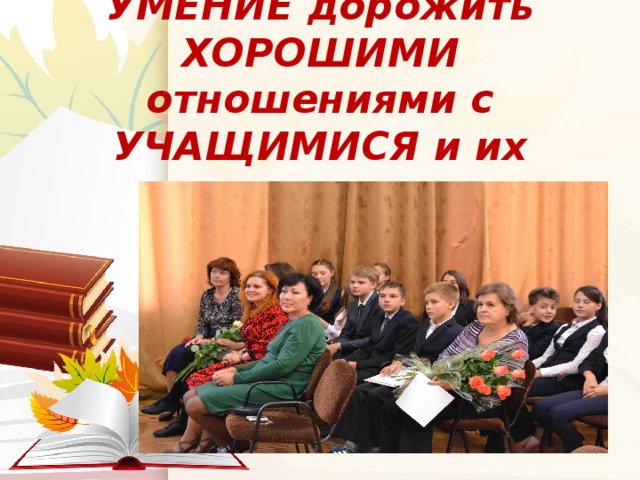УМЕНИЕ дорожить ХОРОШИМИ отношениями с УЧАЩИМИСЯ и их родителями 
