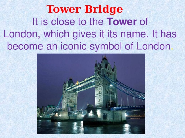 Tower Bridge .  It is close to the  Tower  of London, which gives it its name. It has become an iconic symbol of London . 