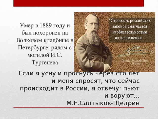 Умер в 1889 году и был похоронен на Волковом кладбище в Петербурге, рядом с могилой И.С. Тургенева Если я усну и проснусь через сто лет и меня спросят, что сейчас происходит в России, я отвечу: пьют и воруют...  М.Е.Салтыков-Щедрин 
