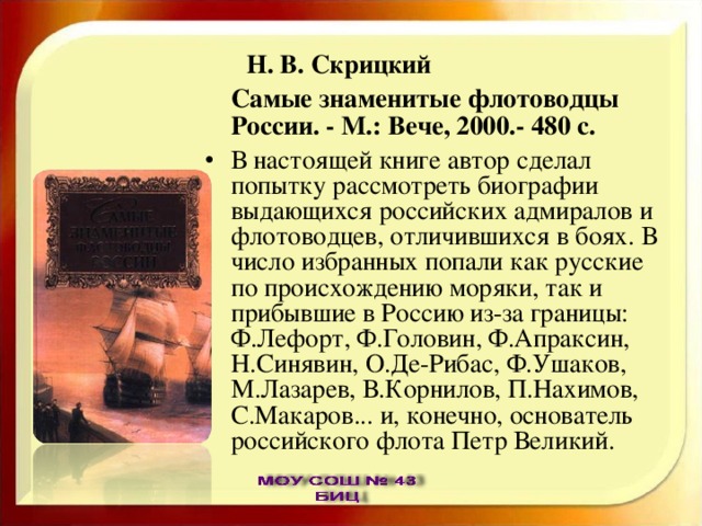  Н. В. Скрицкий  Самые знаменитые флотоводцы России. - М.: Вече, 2000.- 480 с. В настоящей книге автор сделал попытку рассмотреть биографии выдающихся российских адмиралов и флотоводцев, отличившихся в боях. В число избранных попали как русские по происхождению моряки, так и прибывшие в Россию из-за границы: Ф.Лефорт, Ф.Головин, Ф.Апраксин, Н.Синявин, О.Де-Рибас, Ф.Ушаков, М.Лазарев, В.Корнилов, П.Нахимов, С.Макаров... и, конечно, основатель российского флота Петр Великий. 