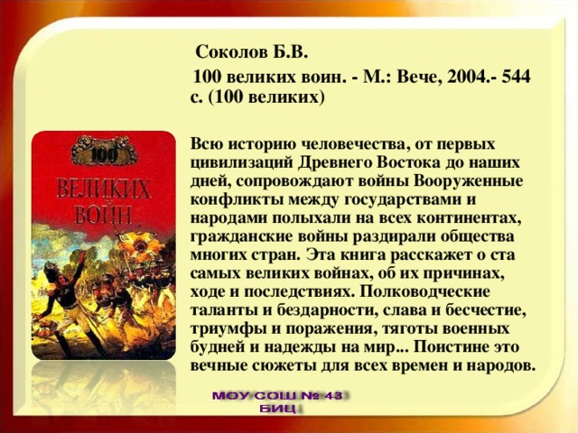  Соколов Б.В.  100 великих воин. - М.: Вече, 2004.- 544 с. (100 великих)  Всю историю человечества, от первых цивилизаций Древнего Востока до наших дней, сопровождают войны Вооруженные конфликты между государствами и народами полыхали на всех континентах, гражданские войны раздирали общества многих стран. Эта книга расскажет о ста самых великих войнах, об их причинах, ходе и последствиях. Полководческие таланты и бездарности, слава и бесчестие, триумфы и поражения, тяготы военных будней и надежды на мир... Поистине это вечные сюжеты для всех времен и народов. 