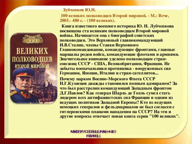  Зубченков Ю.Н.  100 великих полководцев Второй мировой. - М.: Вече, 2005.- 480 с. - (100 великих).  Книга известного военного историка Ю. Н. Лубченкова посвящена ста великим полководцам Второй мировой войны. Начинается она с биографий советских полководцев. Это Верховный главнокомандующий И.В.Сталин, члены Ставки Верховного Главнокомандования, командующие фронтами, главные маршалы родов войск, командующие флотами и армиями. Значительное внимание уделено полководцам стран-союзниц СССР - США, Великобритании, Франции. Не забыты военачальники противника - вооруженных сил Германии, Японии, Италии и стран-сателлитов... Почему нарком Военно-Морского Флота СССР Н.Г.Кузнецов дважды становился полным адмиралом? За что был расстрелян командующий Западным фронтом Д.Г.Павлов? Как генерал Шарль де Голль сумел стать лидером всех антифашистских сил Франции и одним из ведущих политиков Западной Европы? Кто из ведущих немецких генералов и фельдмаршалов не был согласен с гитлеровскими планами нападения на СССР? На эти и другие вопросы отвечает новая книга серии 