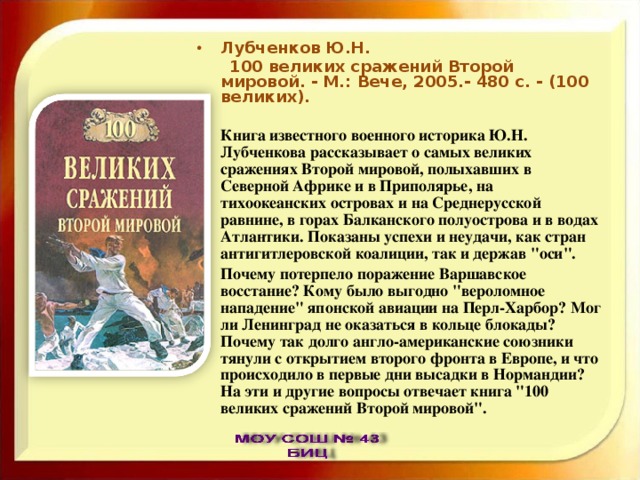 Лубченков Ю.Н.  100 великих сражений Второй мировой. - М.: Вече, 2005.- 480 с. - (100 великих).  Книга известного военного историка Ю.Н. Лубченкова рассказывает о самых великих сражениях Второй мировой, полыхавших в Северной Африке и в Приполярье, на тихоокеанских островах и на Среднерусской равнине, в горах Балканского полуострова и в водах Атлантики. Показаны успехи и неудачи, как стран антигитлеровской коалиции, так и держав 