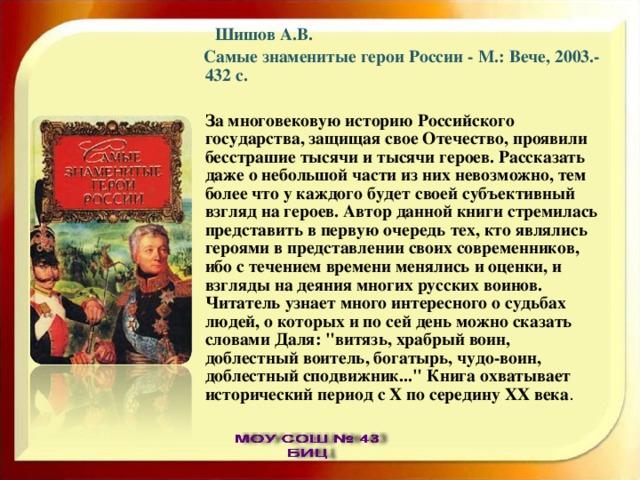  Шишов А.В.  Самые знаменитые герои России - М.: Вече, 2003.- 432 с.  За многовековую историю Российского государства, защищая свое Отечество, проявили бесстрашие тысячи и тысячи героев. Рассказать даже о небольшой части из них невозможно, тем более что у каждого будет своей субъективный взгляд на героев. Автор данной книги стремилась представить в первую очередь тех, кто являлись героями в представлении своих современников, ибо с течением времени менялись и оценки, и взгляды на деяния многих русских воинов. Читатель узнает много интересного о судьбах людей, о которых и по сей день можно сказать словами Даля: 