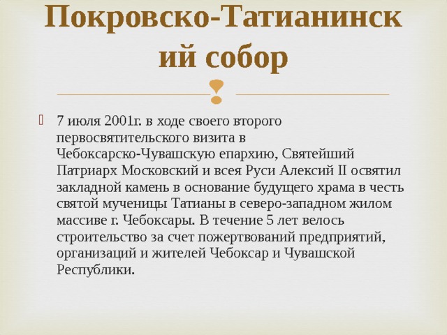 Покровско-Татианинский собор   7 июля 2001г. в ходе своего второго первосвятительского визита в Чебоксарско-Чувашскую епархию, Святейший Патриарх Московский и всея Руси Алексий II освятил закладной камень в основание будущего храма в честь святой мученицы Татианы в северо-западном жилом массиве г. Чебоксары. В течение 5 лет велось строительство за счет пожертвований предприятий, организаций и жителей Чебоксар и Чувашской Республики. 