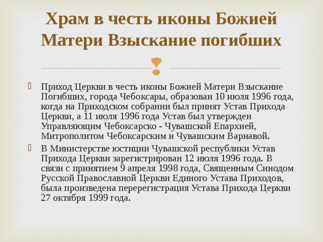 Храм в честь иконы Божией Матери Взыскание погибших   Приход Церкви в честь иконы Божией Матери Взыскание Погибших, города Чебоксары, образован 10 июля 1996 года, когда на Приходском собрании был принят Устав Прихода Церкви, а 11 июля 1996 года Устав был утвержден Управляющим Чебоксарско - Чувашской Епархией, Митрополитом Чебоксарским и Чувашским Варнавой. В Министерстве юстиции Чувашской республики Устав Прихода Церкви зарегистрирован 12 июля 1996 года. В связи с принятием 9 апреля 1998 года, Священным Синодом Русской Православной Церкви Единого Устава Приходов, была произведена перерегистрация Устава Прихода Церкви 27 октября 1999 года.  