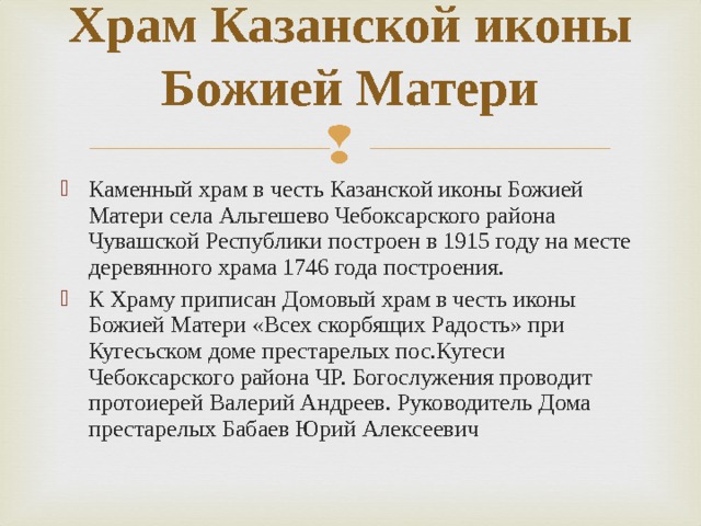 Храм Казанской иконы Божией Матери   Каменный храм в честь Казанской иконы Божией Матери села Альгешево Чебоксарского района Чувашской Республики построен в 1915 году на месте деревянного храма 1746 года построения. К Храму приписан Домовый храм в честь иконы Божией Матери «Всех скорбящих Радость» при Кугесьском доме престарелых пос.Кугеси Чебоксарского района ЧР. Богослужения проводит протоиерей Валерий Андреев. Руководитель Дома престарелых Бабаев Юрий Алексеевич 