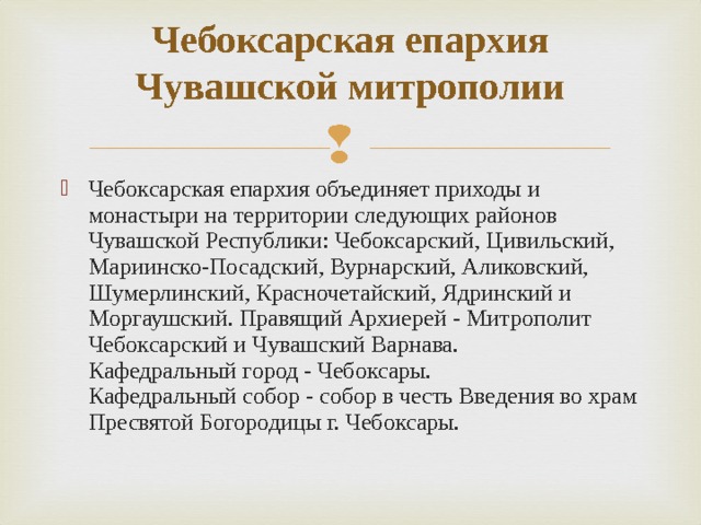 Чебоксарская епархия Чувашской митрополии   Чебоксарская епархия объединяет приходы и монастыри на территории следующих районов Чувашской Республики: Чебоксарский, Цивильский, Мариинско-Посадский, Вурнарский, Аликовский, Шумерлинский, Красночетайский, Ядринский и Моргаушский. Правящий Архиерей - Митрополит Чебоксарский и Чувашский Варнава.  Кафедральный город - Чебоксары.  Кафедральный собор - собор в честь Введения во храм Пресвятой Богородицы г. Чебоксары. 
