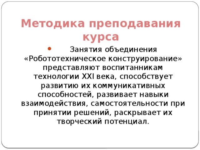 Методика преподавания курса  Занятия объединения «Робототехническое конструирование» представляют воспитанникам технологии XXI века, способствует развитию их коммуникативных способностей, развивает навыки взаимодействия, самостоятельности при принятии решений, раскрывает их творческий потенциал. 