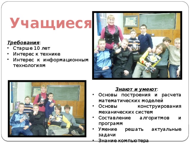 Учащиеся Требования : Старше 10 лет Интерес к технике Интерес к информационным технологиям Знают и умеют : Основы построения и расчета математических моделей Основы конструирования механических систем Составление алгоритмов и программ Умение решать актуальные задачи Знание компьютера 