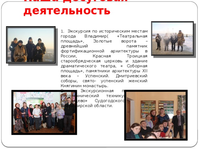 Наша досуговая деятельность 1 . Экскурсия по историческим местам города Владимир( «Театральная площадь», Золотые ворота – древнейший памятник фортификационной архитектуры в России, Красная Троицкая старообрядческая церковь и здание драматического театра, « Соборная площадь», памятники архитектуры XII века – Успенский. Дмитриевский соборы, свято- успенский женский Княгинин монастырь. 2. Экскурсионная поезда в Лесотехнический техникум п. « Муромцево» Судогодского района Владимирской области. 