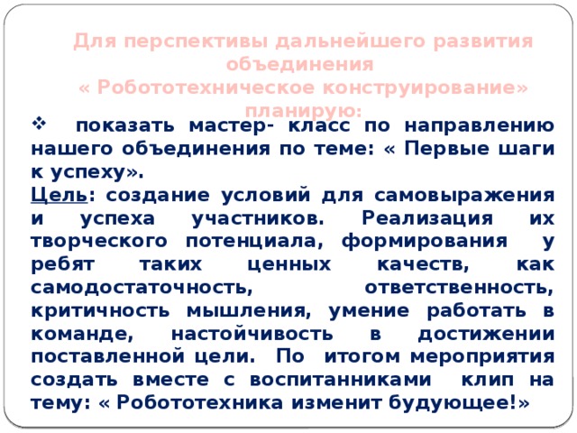 Для перспективы дальнейшего развития объединения « Робототехническое конструирование» планирую :  показать мастер- класс по направлению нашего объединения по теме: « Первые шаги к успеху». Цель : создание условий для самовыражения и успеха участников. Реализация их творческого потенциала, формирования у ребят таких ценных качеств, как самодостаточность, ответственность, критичность мышления, умение работать в команде, настойчивость в достижении поставленной цели. По итогом мероприятия создать вместе с воспитанниками клип на тему: « Робототехника изменит будующее!» 