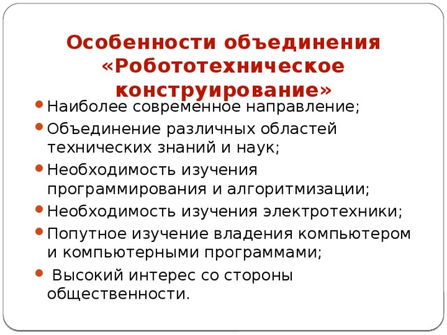 Особенности объединения «Робототехническое конструирование» Наиболее современное направление; Объединение различных областей технических знаний и наук; Необходимость изучения программирования и алгоритмизации; Необходимость изучения электротехники; Попутное изучение владения компьютером и компьютерными программами;  Высокий интерес со стороны общественности. 