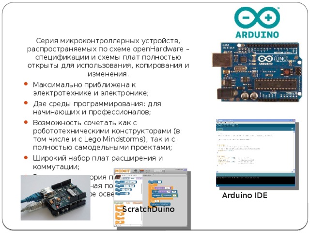 Серия микроконтроллерных устройств, распространяемых по схеме openHardware – спецификации и схемы плат полностью открыты для использования, копирования и изменения. Максимально приближена к электротехнике и электронике; Две среды программирования: для начинающих и профессионалов; Возможность сочетать как с робототехническими конструкторами (в том числе и с Lego Mindstorms), так и с полностью самодельными проектами; Широкий набор плат расширения и коммутации; Развитая аудитория пользователей, профессиональная поддержка и информационное освещение. Arduino IDE ScratchDuino 