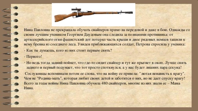 Нина Павловна не прекращала обучать снайперов прямо на передовой и даже в бою. Однажды со своим лучшим учеником Георгием Даудовым она следила за позициями противника: от артиллерийского огня фашистский дот потерял часть крыши и двое рядовых немцев тащили к нему бревна из соседнего леса. Увидев приближающихся солдат, Петрова спросила у ученика: - Как ты думаешь, кого из них стоит первым снять? - Первого! Но ведь тогда задний поймет, что где-то сидит снайпер и тут же прыгнет в окоп. Лучше снять заднего и первый подумает, что тот просто споткнулся, а у нас будет лишних пара секунд!  Сослуживцы вспоминали потом ее слова, что на войну ее привела: 
