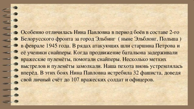 Особенно отличилась Нина Павловна в период боёв в составе 2-го Белорусского фронта за город Эльбинг ( ныне Эльблонг, Польша ) в феврале 1945 года. В рядах атакующих шли старшина Петрова и её ученики снайперы. Когда продвижение батальона задерживали вражеские пулемёты, помогали снайперы. Несколько метких выстрелов и пулемёты замолкали. Наша пехота вновь устремлялась вперёд. В этих боях Нина Павловна истребила 32 фашиста, доведя свой личный счёт до 107 вражеских солдат и офицеров.