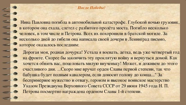 После Победы!    Нина Павловна погибла в автомобильной катастрофе. Глубокой ночью грузовик, в котором она ехала, слетел с разбитого пролёта моста. Погибло несколько человек, в том числе и Петрова. Всех их похоронили в братской могиле. За несколько дней до гибели она написала своей дочери в Ленинград письмо, которое оказалось последним:   Дорогая моя, родная дочурка! Устала я воевать, детка, ведь уже четвертый год на фронте. Скорее бы закончить эту проклятую войну и вернуться домой. Как хочется обнять вас, поцеловать милую внученьку! Может, и доживем до этого счастливого дня. ...Скоро мне вручат орден Славы первой степени, так что бабушка будет полным кавалером, если доносит голову до конца...