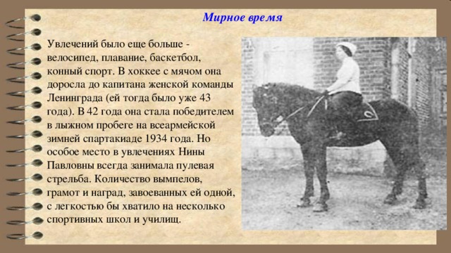 Мирное время   Увлечений было еще больше - велосипед, плавание, баскетбол, конный спорт. В хоккее с мячом она доросла до капитана женской команды Ленинграда (ей тогда было уже 43 года). В 42 года она стала победителем в лыжном пробеге на всеармейской зимней спартакиаде 1934 года. Но особое место в увлечениях Нины Павловны всегда занимала пулевая стрельба. Количество вымпелов, грамот и наград, завоеванных ей одной, с легкостью бы хватило на несколько спортивных школ и училищ.