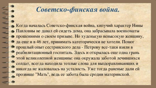 Советско-финская война.   Когда началась Советско-финская война, кипучий характер Нины Павловны не давал ей сидеть дома, она забрасывала военкоматы прошениями о своем призыве. Но худенькую невысокую женщину, да еще и в 46 лет, принимать категорически не хотели. Помог прошлый опыт сестринского дела - Петрову все-таки взяли в реабилитационный госпиталь. Здесь и открылась еще одна грань этой великолепной женщины: она окружала заботой лечившихся солдат, всегда находила теплые слова для выздоравливающих и никогда не жаловалась на усталость. Уже тогда раненые дали ей прозвище 