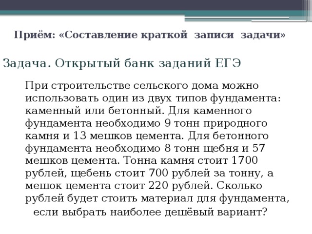 Приём: «Составление краткой  записи  задачи»   Задача. Открытый банк заданий ЕГЭ  При строительстве сельского дома можно использовать один из двух типов фундамента: каменный или бетонный. Для каменного фундамента необходимо 9 тонн природного камня и 13 мешков цемента. Для бетонного фундамента необходимо 8 тонн щебня и 57 мешков цемента. Тонна камня стоит 1700 рублей, щебень стоит 700 рублей за тонну, а мешок цемента стоит 220 рублей. Сколько рублей будет стоить материал для фундамента,  если выбрать наиболее дешёвый вариант? 