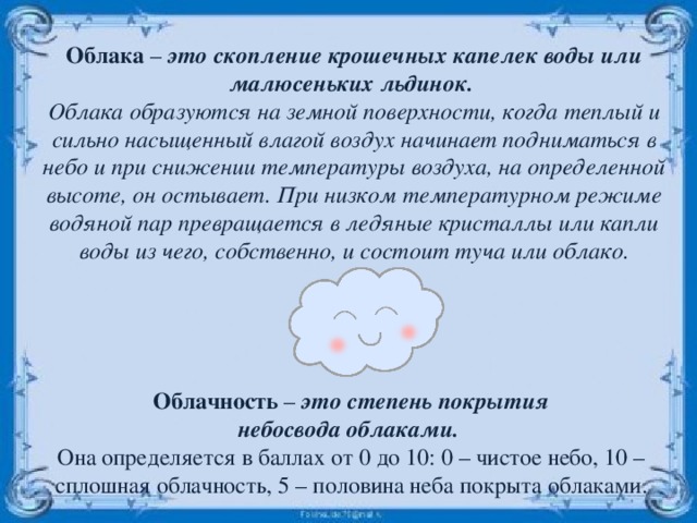 Облака – это скопление крошечных капелек воды или малюсеньких льдинок. Облака образуются на земной поверхности, когда теплый и сильно насыщенный влагой воздух начинает подниматься в небо и при снижении температуры воздуха, на определенной высоте, он остывает. При низком температурном режиме водяной пар превращается в ледяные кристаллы или капли воды из чего, собственно, и состоит туча или облако. Облачность – это степень покрытия небосвода облаками. Она определяется в баллах от 0 до 10: 0 – чистое небо, 10 – сплошная облачность, 5 – половина неба покрыта облаками. 