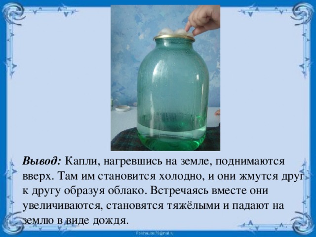 Вывод: Капли, нагревшись на земле, поднимаются вверх. Там им становится холодно, и они жмутся друг к другу образуя облако. Встречаясь вместе они увеличиваются, становятся тяжёлыми и падают на землю в виде дождя. 