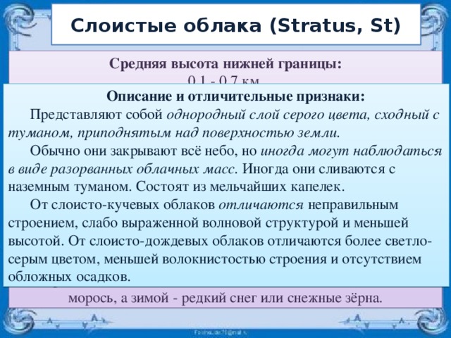 Слоистые облака (Stratus, St) Средняя высота нижней границы:  0,1 - 0,7 км. Толщина:  от 0,2 до 0,8 км. Микроструктура облаков:  В основном капельная, иногда смешанная, крайне редко кристаллическая. Радиус капель 4 - 5 мкм. Кристаллы - в виде тонких пластинок или игл. Водность - 0,1 - 0,5 г/м3. Оптические явления, прозрачность:  Солнце и луна обычно не просвечивают. В очень тонких слоях наблюдаются очень яркие венцы. Осадки:  Как правило, осадки не выпадают. Иногда летом может выпадать морось, а зимой - редкий снег или снежные зёрна. Описание и отличительные признаки:   Представляют собой однородный слой серого цвета, сходный с туманом, приподнятым над поверхностью земли. Обычно они закрывают всё небо, но иногда могут наблюдаться в виде разорванных облачных масс. Иногда они сливаются с наземным туманом. Состоят из мельчайших капелек. От слоисто-кучевых облаков отличаются неправильным строением, слабо выраженной волновой структурой и меньшей высотой. От слоисто-дождевых облаков отличаются более светло-серым цветом, меньшей волокнистостью строения и отсутствием обложных осадков. 