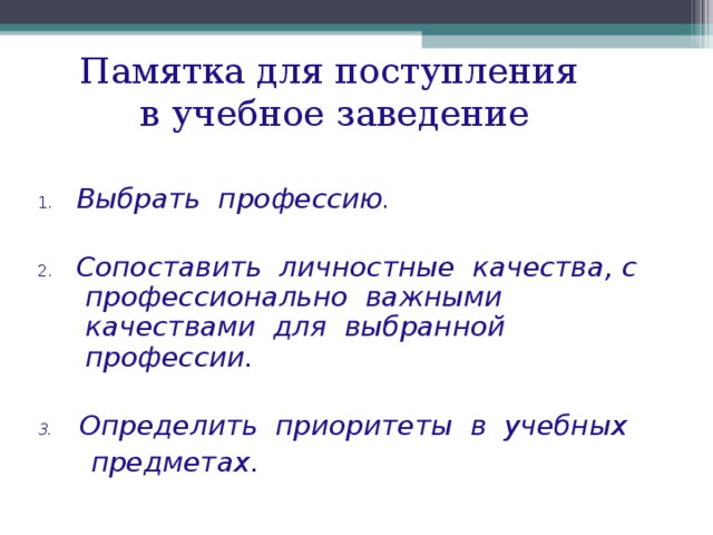 Памятка для поступления  в учебное заведение 1.  Выбрать профессию . 2.  Сопоставить личностные качества, с профессионально важными качествами для выбранной профессии.  3. Определить приоритеты в учебных  предметах . 