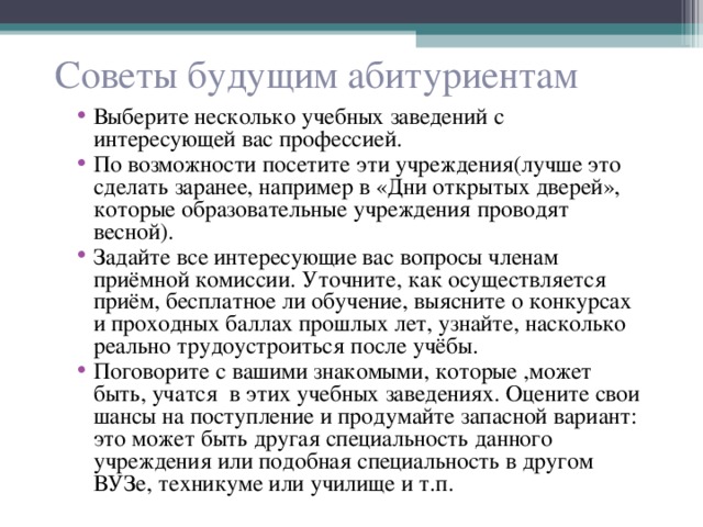 Советы будущим абитуриентам Выберите несколько учебных заведений с интересующей вас профессией. По возможности посетите эти учреждения(лучше это сделать заранее, например в «Дни открытых дверей», которые образовательные учреждения проводят весной). Задайте все интересующие вас вопросы членам приёмной комиссии. Уточните, как осуществляется приём, бесплатное ли обучение, выясните о конкурсах и проходных баллах прошлых лет, узнайте, насколько реально трудоустроиться после учёбы. Поговорите с вашими знакомыми, которые ,может быть, учатся в этих учебных заведениях. Оцените свои шансы на поступление и продумайте запасной вариант: это может быть другая специальность данного учреждения или подобная специальность в другом ВУЗе, техникуме или училище и т.п. 