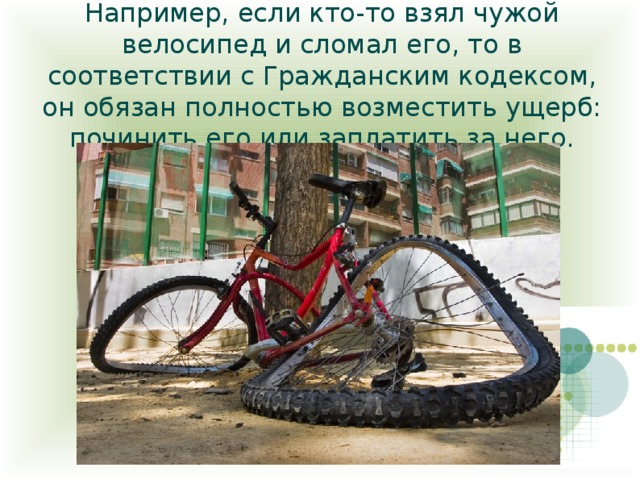 Например, если кто-то взял чужой велосипед и сломал его, то в соответствии с Гражданским кодексом, он обязан полностью возместить ущерб: починить его или заплатить за него. 