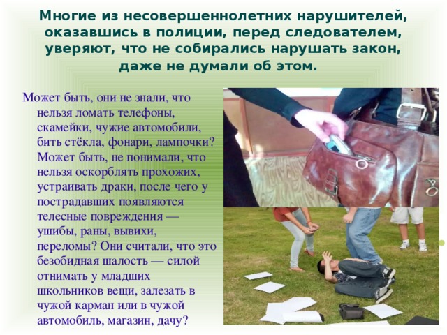 Многие из несовершеннолетних нарушителей, оказавшись в полиции, перед следователем, уверяют, что не собирались нарушать закон, даже не думали об этом.  Может быть, они не знали, что нельзя ломать телефоны, скамейки, чужие автомобили, бить стёкла, фонари, лампочки? Может быть, не понимали, что нельзя оскорблять прохожих, устраивать драки, после чего у пострадавших появляются телесные повреждения — ушибы, раны, вывихи, переломы? Они считали, что это безобидная шалость — силой отнимать у младших школьников вещи, залезать в чужой карман или в чужой автомобиль, магазин, дачу?  