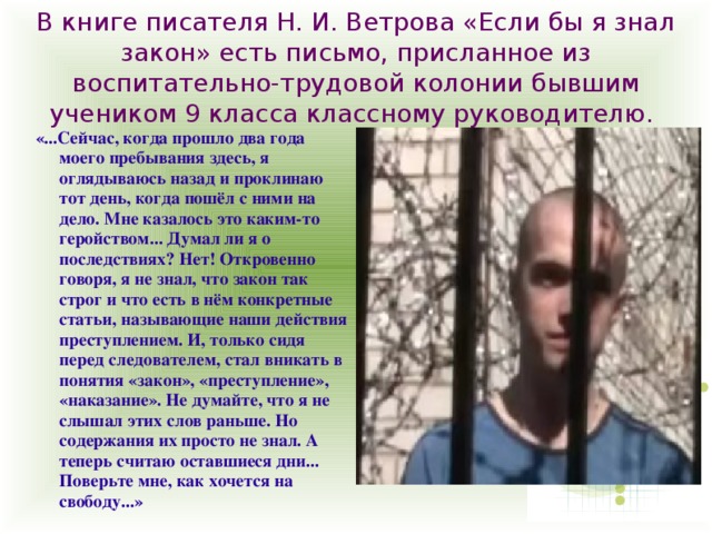 В книге писателя Н. И. Ветрова «Если бы я знал закон» есть письмо, присланное из воспитательно-трудовой колонии бывшим учеником 9 класса классному руководителю. «...Сейчас, когда прошло два года моего пребывания здесь, я оглядываюсь назад и проклинаю тот день, когда пошёл с ними на дело. Мне казалось это каким-то геройством... Думал ли я о последствиях? Нет! Откровенно говоря, я не знал, что закон так строг и что есть в нём конкретные статьи, называющие наши действия преступлением. И, только сидя перед следователем, стал вникать в понятия «закон», «преступление», «наказание». Не думайте, что я не слышал этих слов раньше. Но содержания их просто не знал. А теперь считаю оставшиеся дни... Поверьте мне, как хочется на свободу...» 