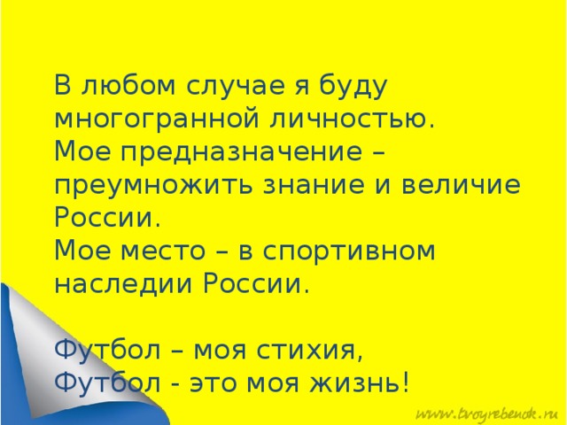 В любом случае я буду многогранной личностью. Мое предназначение – преумножить знание и величие России. Мое место – в спортивном наследии России. Футбол – моя стихия, Футбол - это моя жизнь! 