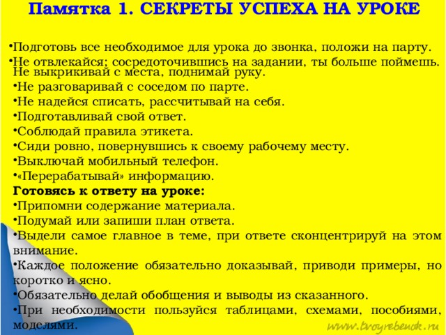 Памятка 1. СЕКРЕТЫ УСПЕХА НА УРОКЕ Подготовь все необходимое для урока до звонка, положи на парту. Не отвлекайся; сосредоточившись на задании, ты больше поймешь. Не выкрикивай с места, поднимай руку. Не разговаривай с соседом по парте. Не надейся списать, рассчитывай на себя. Подготавливай свой ответ. Соблюдай правила этикета. Сиди ровно, повернувшись к своему рабочему месту. Выключай мобильный телефон. «Перерабатывай» информацию. Готовясь к ответу на уроке: Припомни содержание материала. Подумай или запиши план ответа. Выдели самое главное в теме, при ответе сконцентрируй на этом внимание. Каждое положение обязательно доказывай, приводи примеры, но коротко и ясно. Обязательно делай обобщения и выводы из сказанного. При необходимости пользуйся таблицами, схемами, пособиями, моделями. 