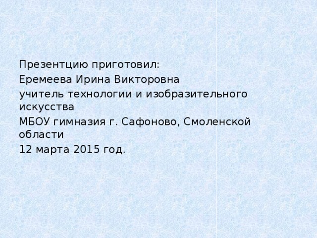 Презентцию приготовил: Еремеева Ирина Викторовна учитель технологии и изобразительного искусства МБОУ гимназия г. Сафоново, Смоленской области 12 марта 2015 год. 