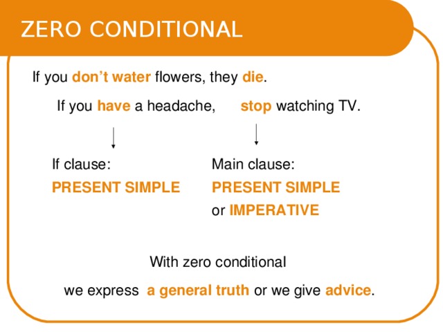ZERO CONDITIONAL  If you don’t water flowers, they die .  If you have a headache, stop watching TV. If clause: PRESENT SIMPLE  Main clause:  PRESENT SIMPLE or IMPERATIVE With zero conditional we express a general truth or we give advice . 