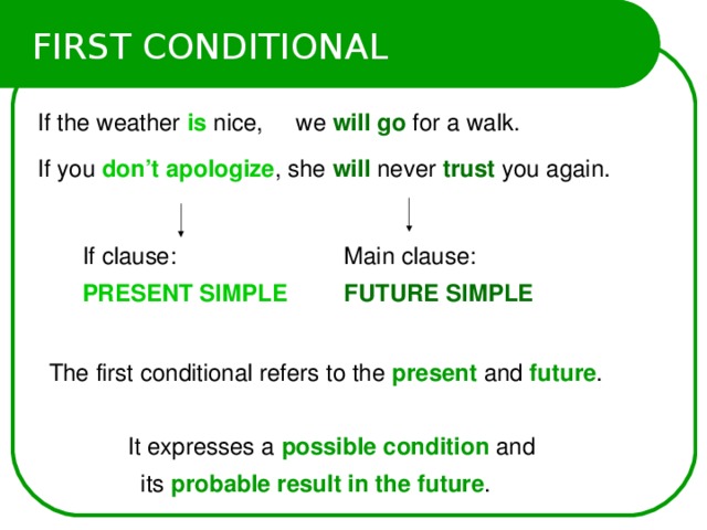 FIRST CONDITIONAL If the weather is  nice, we will go for a walk. If you don’t apologize , she will never trust  you again. If clause: PRESENT SIMPLE  Main clause:  FUTURE SIMPLE The first conditional refers to the present and future .  It expresses a possible condition and  its probable result in the future .  