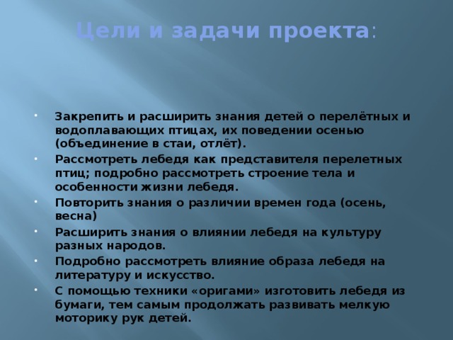 Цели и задачи проекта :   Закрепить и расширить знания детей о перелётных и водоплавающих птицах, их поведении осенью (объединение в стаи, отлёт). Рассмотреть лебедя как представителя перелетных птиц; подробно рассмотреть строение тела и особенности жизни лебедя. Повторить знания о различии времен года (осень, весна) Расширить знания о влиянии лебедя на культуру разных народов. Подробно рассмотреть влияние образа лебедя на литературу и искусство. С помощью техники «оригами» изготовить лебедя из бумаги, тем самым продолжать развивать мелкую моторику рук детей.  