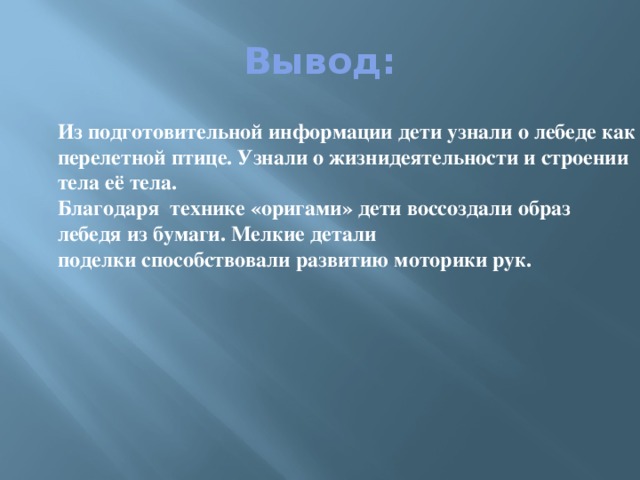 Вывод: Из подготовительной информации дети узнали о лебеде как о перелетной птице. Узнали о жизнидеятельности и строении тела её тела. Благодаря технике «оригами» дети воссоздали образ лебедя из бумаги. Мелкие детали поделки способствовали развитию моторики рук.  