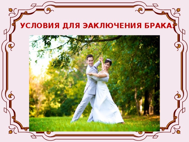 УСЛОВИЯ ДЛЯ ЭАКЛЮЧЕНИЯ БРАКА: -Взаимное добровольное согласие вступления в брак -Достижение брачного возраста (в России – 18 лет, в исключительных случаях – 16 лет) -Супруги не должны состоять в другом браке -Отсутствие родственных связей между супругами -Дееспособность супругов 