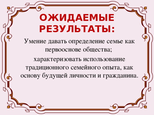 ОЖИДАЕМЫЕ РЕЗУЛЬТАТЫ: Умение давать определение семье как первооснове общества; характеризовать использование традиционного семейного опыта, как основу будущей личности и гражданина. 