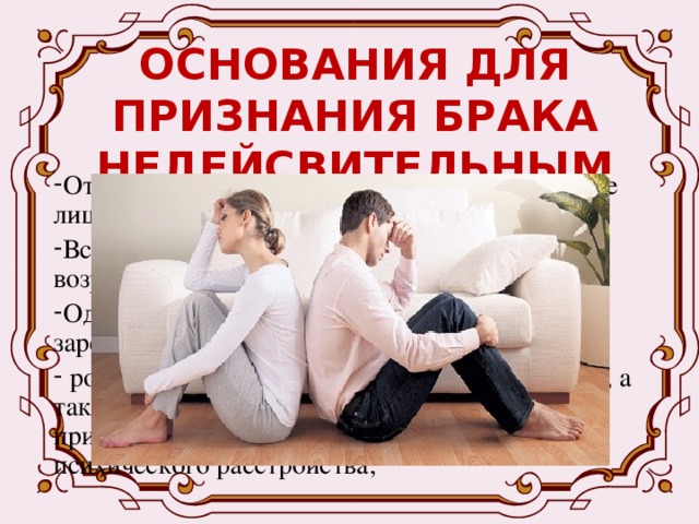 ОСНОВАНИЯ ДЛЯ ПРИЗНАНИЯ БРАКА НЕДЕЙСВИТЕЛЬНЫМ Отсутствовало взаимное добровольное согласие лиц, вступающих в брак; Вступающие в брак не достигли брачного возраста; Один из супругов состоял в другом зарегистрированном (не расторгнутом) браке;  родственников, усыновителей и усыновленных, а также лицами, из которых хотя бы одно лицо признано судом недееспособным вследствие психического расстройства; 