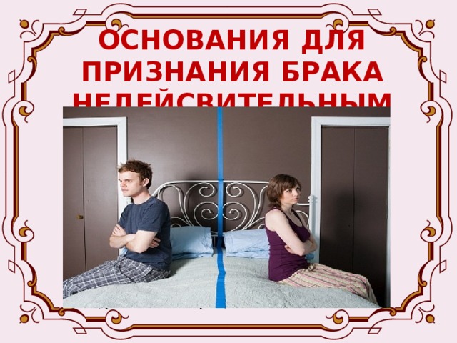 ОСНОВАНИЯ ДЛЯ ПРИЗНАНИЯ БРАКА НЕДЕЙСВИТЕЛЬНЫМ Если одно из лиц, вступающих в брак, скрыло от другого лица наличие венерической болезни или ВИЧ-инфекции (брак признается недействительным только по требованию супруга, от которого было скрыто наличие болезни); Если супруги или один из них зарегистрировали брак без намерения создать семью (фиктивный брак); 