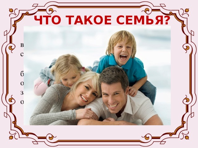 ЧТО ТАКОЕ СЕМЬЯ?  - Семья – это группа людей, живущих вместе, ведущих общее хозяйство, связанных браком или родством.  - Семья - это союз лиц, основанный на браке или родстве, характеризующийся общностью быта, интересов, взаимной заботой, помощью и моральной ответственностью . 