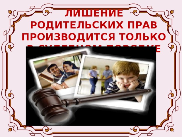ЛИШЕНИЕ РОДИТЕЛЬСКИХ ПРАВ ПРОИЗВОДИТСЯ ТОЛЬКО В СУДЕБНОМ ПОРЯДКЕ -Родители, лишенные родительских прав, теряют все права, основанные на факте родства с ребенком, в отношении которого они были лишены родительских прав, в том числе и права на получение содержания от своих детей. Лишение родительских прав не освобождает родителей от обязанности по содержанию детей 