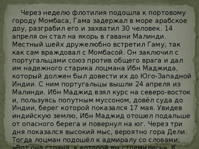  Через неделю флотилия подошла к портовому городу Момбаса, Гама задержал в море арабское доу, разграбил его и захватил 30 человек. 14 апреля он стал на якорь в гавани Малинди. Местный шейх дружелюбно встретил Гаму, так как сам враждовал с Момбасой. Он заключил с португальцами союз против общего врага и дал им надежного старика лоцмана Ибн Маджида, который должен был довести их до Юго-Западной Индии. С ним португальцы вышли 24 апреля из Малинди. Ибн Маджид взял курс на северо-восток и, пользуясь попутным муссоном, довёл суда до Индии, берег которой показался 17 мая. Увидев индийскую землю, Ибн Маджид отошел подальше от опасного берега и повернул на юг. Через три дня показался высокий мыс, вероятно гора Дели. Тогда лоцман подошёл к адмиралу со словами: «Вот она страна, к которой вы стремились». К вечеру 20 мая 1498 года португальские суда, продвинувшись к югу на 100 километров, остановились на рейде против города Каликут (ныне Кожикоде). 